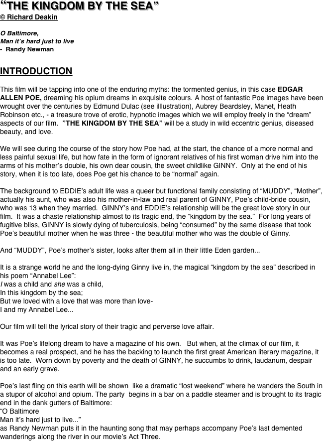 




“THE KINGDOM BY THE SEA”
© Richard Deakin

O Baltimore,
Man it’s hard just to live
-  Randy Newman

INTRODUCTION

This film will be tapping into one of the enduring myths: the tormented genius, in this case EDGAR ALLEN POE, dreaming his opium dreams in exquisite colours. A host of fantastic Poe images have been wrought over the centuries by Edmund Dulac (see illlustration), Aubrey Beardsley, Manet, Heath Robinson etc., - a treasure trove of erotic, hypnotic images which we will employ freely in the “dream” aspects of our film.  ”THE KINGDOM BY THE SEA” will be a study in wild eccentric genius, diseased beauty, and love.  

We will see during the course of the story how Poe had, at the start, the chance of a more normal and less painful sexual life, but how fate in the form of ignorant relatives of his first woman drive him into the arms of his mother’s double, his own dear cousin, the sweet childlike GINNY.  Only at the end of his story, when it is too late, does Poe get his chance to be “normal” again.

The background to EDDIE’s adult life was a queer but functional family consisting of “MUDDY”, “Mother”, actually his aunt, who was also his mother-in-law and real parent of GINNY, Poe’s child-bride cousin, who was 13 when they married.  GINNY’s and EDDIE’s relationship will be the great love story in our film.  It was a chaste relationship almost to its tragic end, the “kingdom by the sea.”  For long years of fugitive bliss, GINNY is slowly dying of tuberculosis, being “consumed” by the same disease that took Poe’s beautiful mother when he was three - the beautiful mother who was the double of Ginny.   

And “MUDDY”, Poe’s mother’s sister, looks after them all in their little Eden garden...

It is a strange world he and the long-dying Ginny live in, the magical “kingdom by the sea” described in his poem “Annabel Lee”:
I was a child and she was a child,
In this kingdom by the sea;
But we loved with a love that was more than love-
I and my Annabel Lee...

Our film will tell the lyrical story of their tragic and perverse love affair.

It was Poe’s lifelong dream to have a magazine of his own.   But when, at the climax of our film, it becomes a real prospect, and he has the backing to launch the first great American literary magazine, it is too late.  Worn down by poverty and the death of GINNY, he succumbs to drink, laudanum, despair and an early grave.  

Poe’s last fling on this earth will be shown  like a dramatic “lost weekend” where he wanders the South in a stupor of alcohol and opium. The party  begins in a bar on a paddle steamer and is brought to its tragic end in the dank gutters of Baltimore:  
“O Baltimore
Man it’s hard just to live...” 
as Randy Newman puts it in the haunting song that may perhaps accompany Poe’s last demented wanderings along the river in our movie’s Act Three.




